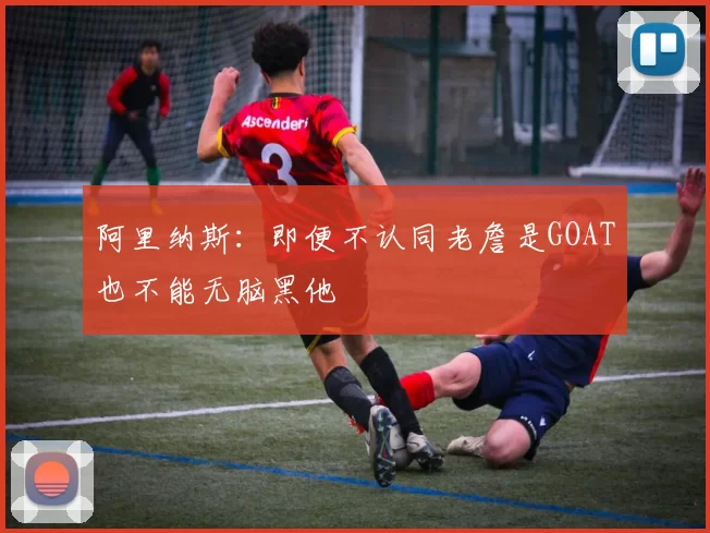 阿里纳斯：即便不认同老詹是GOAT也不能无脑黑他