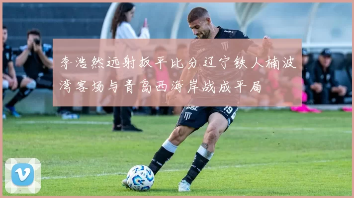 李浩然远射扳平比分辽宁铁人楠波湾客场与青岛西海岸战成平局