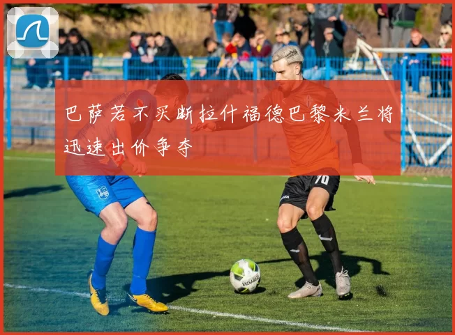 巴萨若不买断拉什福德巴黎米兰将迅速出价争夺
