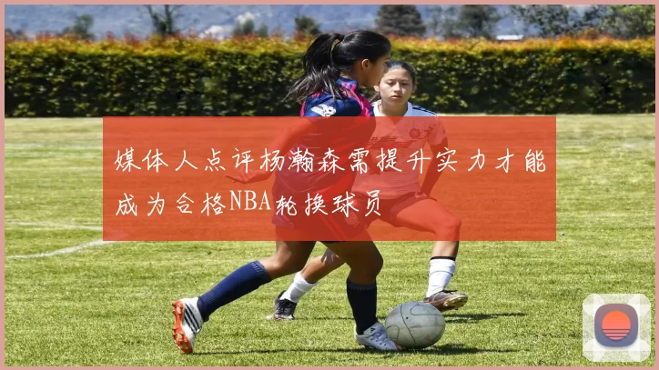 媒体人点评杨瀚森需提升实力才能成为合格NBA轮换球员