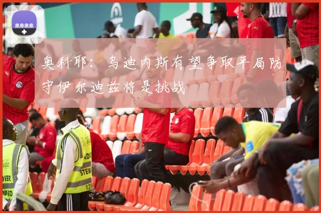 奥科耶：乌迪内斯有望争取平局防守伊尔迪兹将是挑战