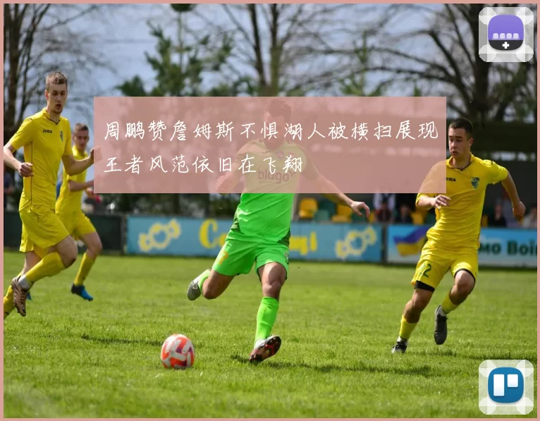 周鹏赞詹姆斯不惧湖人被横扫展现王者风范依旧在飞翔