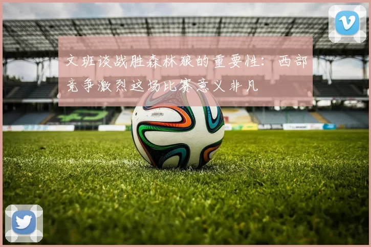 文班谈战胜森林狼的重要性：西部竞争激烈这场比赛意义非凡