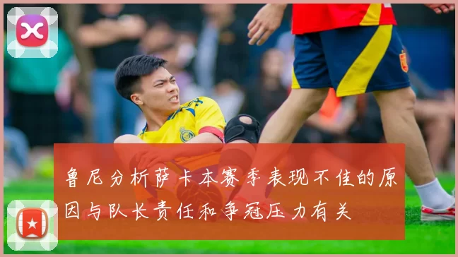 鲁尼分析萨卡本赛季表现不佳的原因与队长责任和争冠压力有关