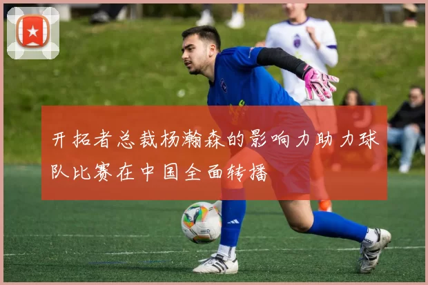 开拓者总裁杨瀚森的影响力助力球队比赛在中国全面转播