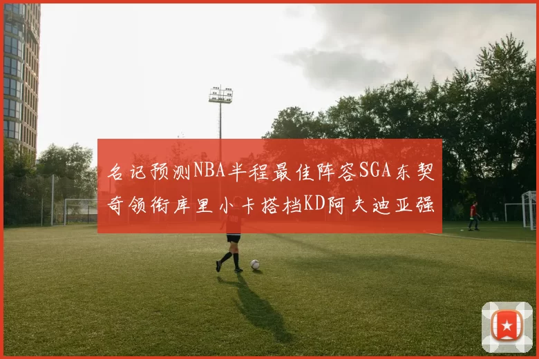 名记预测NBA半程最佳阵容SGA东契奇领衔库里小卡搭档KD阿夫迪亚强势入选