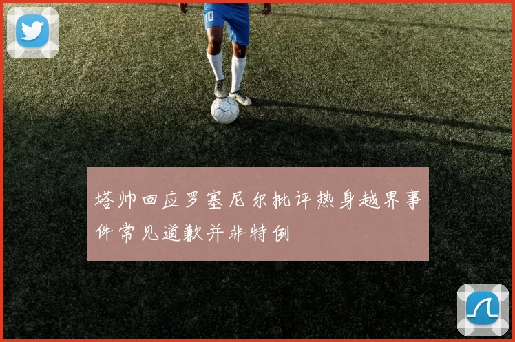 塔帅回应罗塞尼尔批评热身越界事件常见道歉并非特例