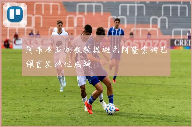 阿韦洛亚执教数据逊色阿隆索姆巴佩首发地位成疑
