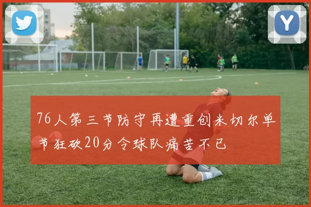 76人第三节防守再遭重创米切尔单节狂砍20分令球队痛苦不已