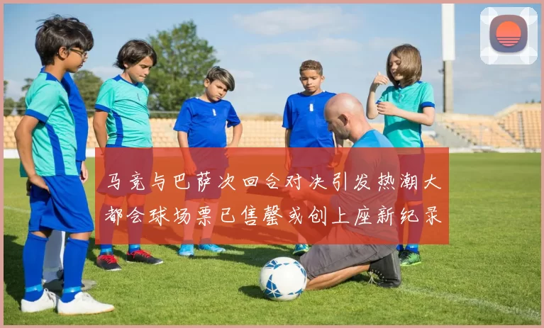马竞与巴萨次回合对决引发热潮大都会球场票已售罄或创上座新纪录