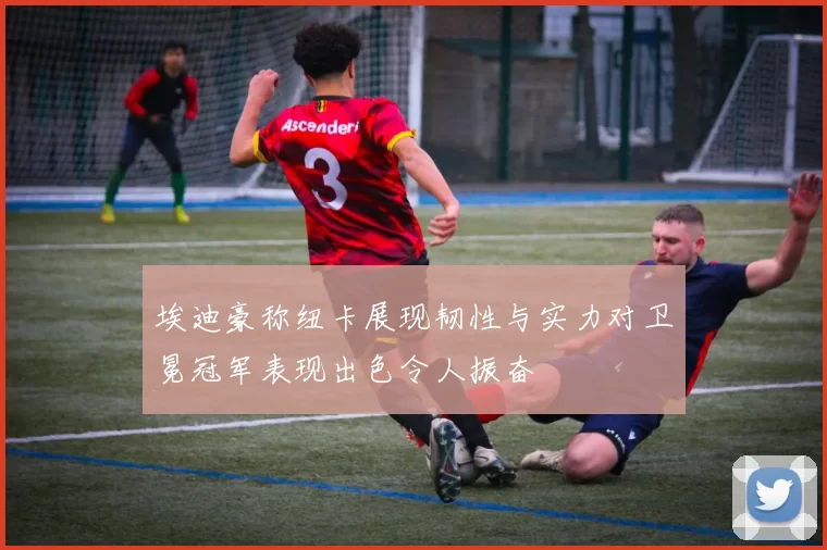 埃迪豪称纽卡展现韧性与实力对卫冕冠军表现出色令人振奋