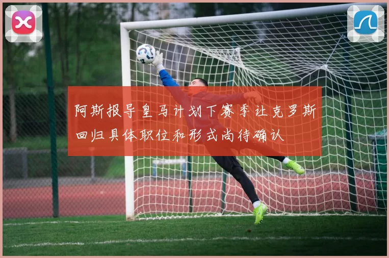 阿斯报导皇马计划下赛季让克罗斯回归具体职位和形式尚待确认