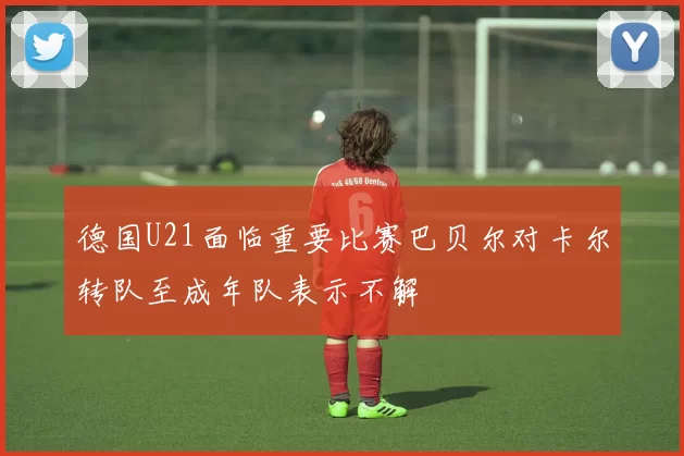德国U21面临重要比赛巴贝尔对卡尔转队至成年队表示不解