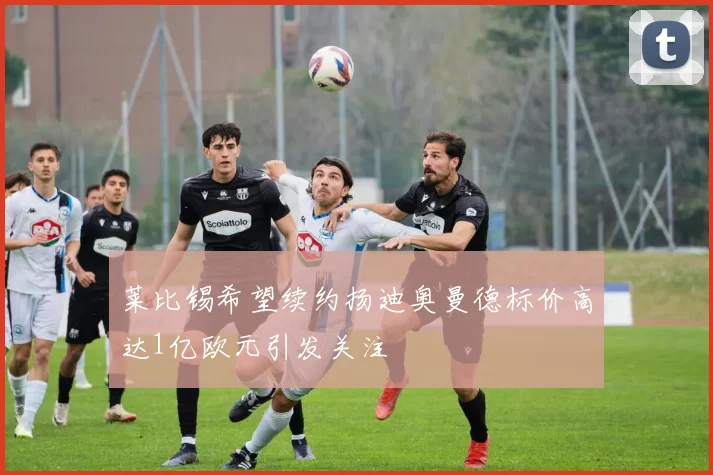莱比锡希望续约扬迪奥曼德标价高达1亿欧元引发关注
