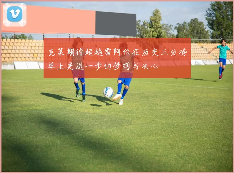 克莱期待超越雷阿伦在历史三分榜单上更进一步的梦想与决心